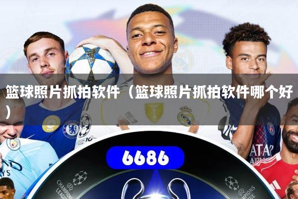篮球照片抓拍软件(篮球照片抓拍软件哪个好)